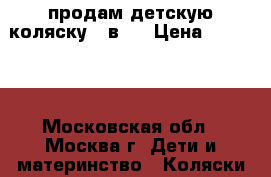 продам детскую коляску 3 в 1 › Цена ­ 15 000 - Московская обл., Москва г. Дети и материнство » Коляски и переноски   . Московская обл.